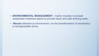 • ENVIRONMENTAL MANAGEMENT : mainly includes municipal
wastewater treatment plants to provide clean and safe drinking water ,
• -Recent attention to environment –on the transformation of xenebiotics
to biodegradable forms.
 