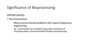 Significance of Bioprocessing
OPPORTUNITIES
• The Environment
Many environmental problems will require bioprocess
engineering.
eg.- minimization of manufacturing waste, treatment of
municipal waste, environmentally friendly manufacturing
 
