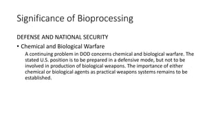 Significance of Bioprocessing
DEFENSE AND NATIONAL SECURITY
• Chemical and Biological Warfare
A continuing problem in DOD concerns chemical and biological warfare. The
stated U.S. position is to be prepared in a defensive mode, but not to be
involved in production of biological weapons. The importance of either
chemical or biological agents as practical weapons systems remains to be
established.
 