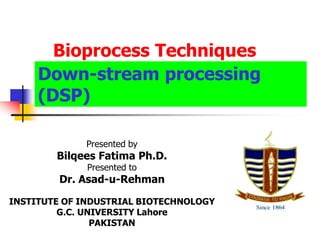 Down-stream processing
(DSP)
Presented by
Bilqees Fatima Ph.D.
Presented to
Dr. Asad-u-Rehman
INSTITUTE OF INDUSTRIAL BIOTECHNOLOGY
G.C. UNIVERSITY Lahore
PAKISTAN
Bioprocess Techniques
 