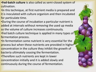 •Fed-batch culture is also called as semi-closed system of
cultivation.
•In this technique, at first nutrient media is prepared and
it is inoculated with culture organism and then incubated
for particulate time.
•During the course of incubation a particular nutrient is
added at intervals without removing the used up media
so the volume of culture increases continuously.
•Fed batch culture technique is applied in many types of
fermentation process.
•In fermentation some nutrient is very essential for the
process but when these nutrients are provided in higher
concentration in the culture they inhibit the growth of
bacteria ultimately ceasing the fermentation.
•Therefore such nutrients are kept in lower
concentration initially and it is added slowly and
continuously during the course of fermentation.
 