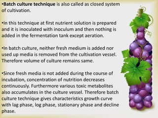 •Batch culture technique is also called as closed system
of cultivation.
•In this technique at first nutrient solution is prepared
and it is inoculated with inoculum and then nothing is
added in the fermentation tank except aeration.
•In batch culture, neither fresh medium is added nor
used up media is removed from the cultivation vessel.
Therefore volume of culture remains same.
•Since fresh media is not added during the course of
incubation, concentration of nutrition decreases
continuously. Furthermore various toxic metabolites
also accumulates in the culture vessel. Therefore batch
culture technique gives characteristics growth curve
with lag phase, log phase, stationary phase and decline
phase.
 