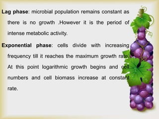 Lag phase: microbial population remains constant as
there is no growth .However it is the period of
intense metabolic activity.
Exponential phase: cells divide with increasing
frequency till it reaches the maximum growth rate.
At this point logarithmic growth begins and cell
numbers and cell biomass increase at constant
rate.
 