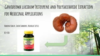 Ganoderma lucidum Triterpene and Polysaccharide Extraction
for Medicinal Applications
Ramona Kahler, Jacob Simmons, Nicholas Tuttle
BE 4380
https://www.google.com/search?biw=1920&bih=929&tbm=isch&sa=1&ei=10q-XMPoBqy40PEP7smk
8A0&q=ganoderma+lucidum&oq=ganoderma+lucidum&gs_l=img.12..0j0i67j0l2j0i67j0l5.76591.7677
5..80416...0.0..0.129.250.0j2......1....1..gws-wiz-img.BAf-oxWTMtc#imgrc=VqYCY8vFhZUblM:
https://www.google.com/search?biw=1920&bih=929&tbm=isch&sa=1&ei=10q-XMPoBqy40PEP7smk
8A0&q=ganoderma+lucidum&oq=ganoderma+lucidum&gs_l=img.12..0j0i67j0l2j0i67j0l5.76591.7677
5..80416...0.0..0.129.250.0j2......1....1..gws-wiz-img.BAf-oxWTMtc#imgrc=VqYCY8vFhZUblM:
 