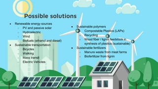 Possible solutions
● Renewable energy sources
○ PV and passive solar
○ Hydroelectric
○ Wind
○ Biofuels (ethanol and diesel)
● Sustainable transportation
○ Bicycles
○ Walking
○ Mass transit
○ Electric Vehicles
● Sustainable polymers
○ Compostable Plastics (LAPs)
○ Recycling
○ Wood fiber / lignin feedstock in
synthesis of plastics (sustainable)
● Sustainable fertilizers
○ Manure waste from meat farms
○ Biofertilizer from lignin
 
