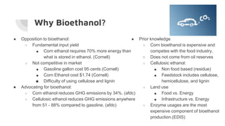 Why Bioethanol?
● Opposition to bioethanol:
○ Fundamental input yield
■ Corn ethanol requires 70% more energy than
what is stored in ethanol. (Cornell)
○ Not competitive in market
■ Gasoline gallon cost 95 cents (Cornell)
■ Corn Ethanol cost $1.74 (Cornell)
■ Difficulty of using cellulose and lignin
● Advocating for bioethanol:
○ Corn ethanol reduces GHG emissions by 34%. (afdc)
○ Cellulosic ethanol reduces GHG emissions anywhere
from 51 - 88% compared to gasoline. (afdc)
● Prior knowledge
○ Corn bioethanol is expensive and
competes with the food industry.
○ Does not come from oil reserves
○ Cellulosic ethanol:
■ Non food based (residue)
■ Feedstock includes cellulose,
hemicellulose, and lignin
○ Land use
■ Food vs. Energy
■ Infrastructure vs. Energy
○ Enzyme usages are the most
expensive component of bioethanol
production.(EDIS)
 
