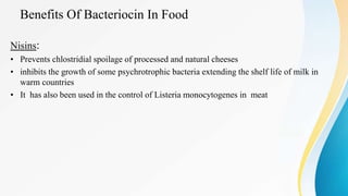 Benefits Of Bacteriocin In Food
Nisins:
• Prevents chlostridial spoilage of processed and natural cheeses
• inhibits the growth of some psychrotrophic bacteria extending the shelf life of milk in
warm countries
• It has also been used in the control of Listeria monocytogenes in meat
 