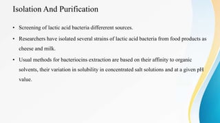 Isolation And Purification
• Screening of lactic acid bacteria differerent sources.
• Researchers have isolated several strains of lactic acid bacteria from food products as
cheese and milk.
• Usual methods for bacteriocins extraction are based on their affinity to organic
solvents, their variation in solubility in concentrated salt solutions and at a given pH
value.
 