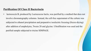 Purification Of Class II Bacteriocin
• lactococcin B, produced by Lactococcus lactis, was purified by a method that does not
involve chromatography columns. Instead, the cell-free supernatant of the culture was
subjected to ethanol precipitation and preparative isoelectric focusing (freeze-drying)
after addition of ampholytes, Tween 20 and glycine. Ultrafiltration was used and the
purified sample subjected to tricine SDSPAGE.
 
