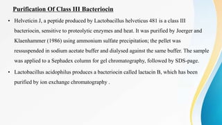Purification Of Class III Bacteriocin
• Helveticin J, a peptide produced by Lactobacillus helveticus 481 is a class III
bacteriocin, sensitive to proteolytic enzymes and heat. It was purified by Joerger and
Klaenhammer (1986) using ammonium sulfate precipitation; the pellet was
ressuspended in sodium acetate buffer and dialysed against the same buffer. The sample
was applied to a Sephadex column for gel chromatography, followed by SDS-page.
• Lactobacillus acidophilus produces a bacteriocin called lactacin B, which has been
purified by ion exchange chromatography .
 