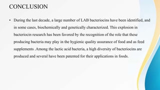 CONCLUSION
• During the last decade, a large number of LAB bacteriocins have been identified, and
in some cases, biochemically and genetically characterized. This explosion in
bacteriocin research has been favored by the recognition of the role that these
producing bacteria may play in the hygienic quality assurance of food and as feed
supplements .Among the lactic acid bacteria, a high diversity of bacteriocins are
produced and several have been patented for their applications in foods.
 