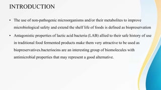 INTRODUCTION
• The use of non-pathogenic microorganisms and/or their metabolites to improve
microbiological safety and extend the shelf life of foods is defined as biopreservation
• Antagonistic properties of lactic acid bacteria (LAB) allied to their safe history of use
in traditional food fermented products make them very attractive to be used as
biopreservatives.bacteriocins are an interesting group of biomolecules with
antimicrobial properties that may represent a good alternative.
 