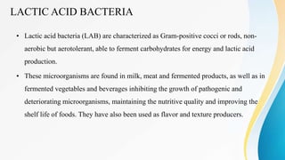 LACTIC ACID BACTERIA
• Lactic acid bacteria (LAB) are characterized as Gram-positive cocci or rods, non-
aerobic but aerotolerant, able to ferment carbohydrates for energy and lactic acid
production.
• These microorganisms are found in milk, meat and fermented products, as well as in
fermented vegetables and beverages inhibiting the growth of pathogenic and
deteriorating microorganisms, maintaining the nutritive quality and improving the
shelf life of foods. They have also been used as flavor and texture producers.
 