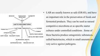 • LAB are usually known as safe (GRAS), and have
an important role in the preservation of foods and
fermented products. They can be used as natural
competitive microbiota or as specific starter
cultures under controlled conditions . Some of
these bacteria produce antagonistic substances,
called bacteriocins, which in small amounts are
very active against pathogens.
 