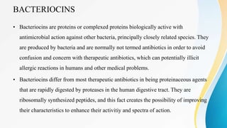 BACTERIOCINS
• Bacteriocins are proteins or complexed proteins biologically active with
antimicrobial action against other bacteria, principally closely related species. They
are produced by bacteria and are normally not termed antibiotics in order to avoid
confusion and concern with therapeutic antibiotics, which can potentially illicit
allergic reactions in humans and other medical problems.
• Bacteriocins differ from most therapeutic antibiotics in being proteinaceous agents
that are rapidly digested by proteases in the human digestive tract. They are
ribosomally synthesized peptides, and this fact creates the possibility of improving
their characteristics to enhance their activitiy and spectra of action.
 