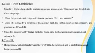 2.Class II-Non-Lantibiotics:
• Small (<10 kDa), heat-stable, containing regular amino-acids. This group was divided into
three subgroups:
 Class IIa: peptides active against Listeria; pediocin PA-1 and sakacin P.
 Class IIb: formed by a complex of two distinct peptides. In this group are lactococcin G and
plantaricins EF and JK.
 Class IIc: transported by leader-peptides; found only the bacteriocins divergicin A and
acidocin B.
3.Class III:
 Big peptides, with molecular weight over 30 kDa. helveticins J and V acidofilicin A and
lactacins A and B.
 