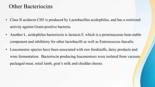 Other Bacteriocins
• Class II acidocin CH5 is produced by Lactobacillus acidophilus, and has a restricted
activity against Gram-positive bacteria.
• Another L. acidophilus bacteriocin is lactacin F, which is a proteinaceous heat-stable
component and inhibitory for other lactobacilli as well as Enterococcus faecalis.
• Leuconostoc species have been associated with raw foodstuffs, dairy products and
wine fermentation. Bacteriocin producing leuconostocs were isolated from vacuum
packaged meat, retail lamb, goat’s milk and cheddar cheese.
 
