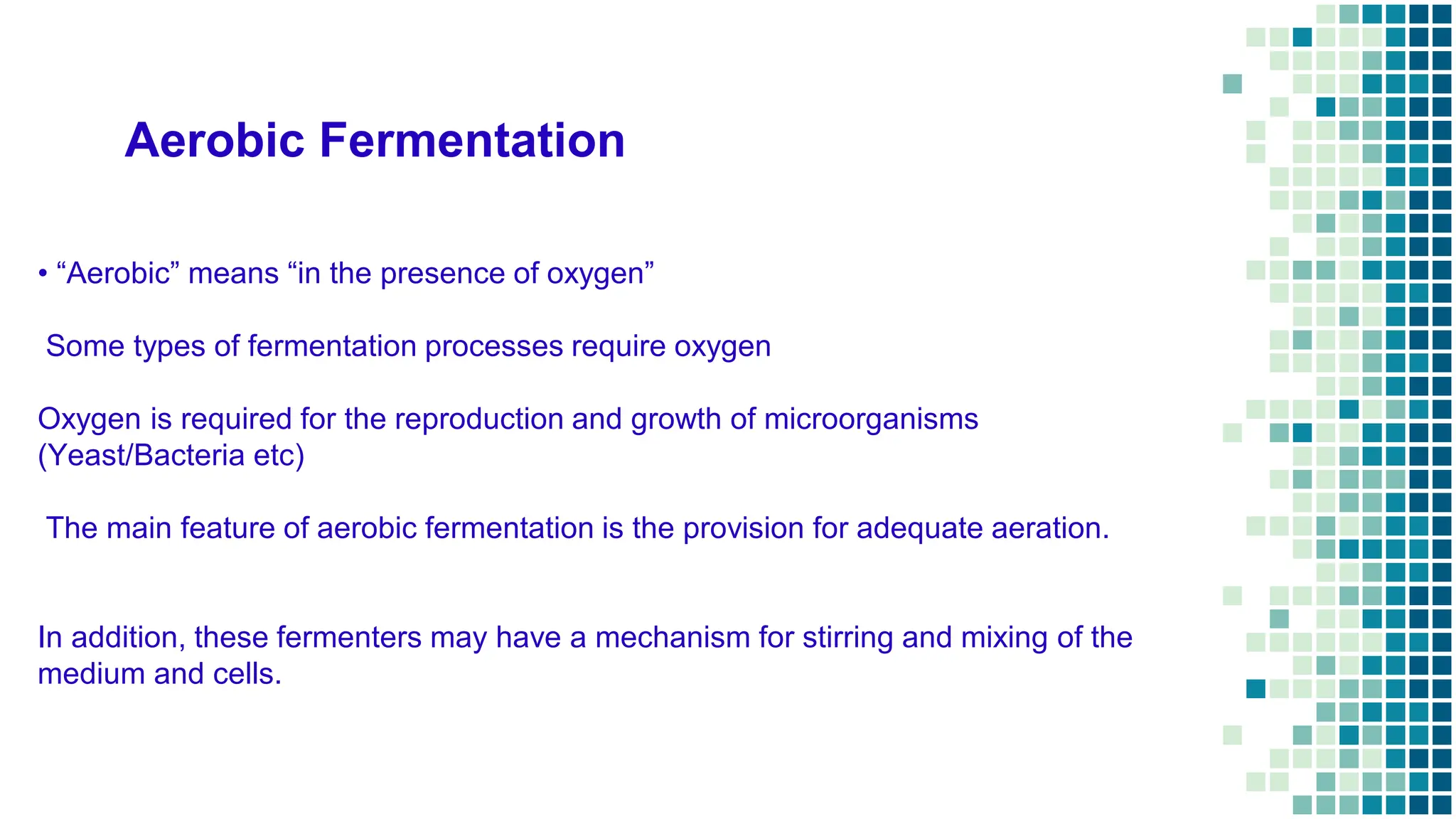 Aerobic Fermentation
• “Aerobic” means “in the presence of oxygen”
Some types of fermentation processes require oxygen
Oxygen is required for the reproduction and growth of microorganisms
(Yeast/Bacteria etc)
The main feature of aerobic fermentation is the provision for adequate aeration.
In addition, these fermenters may have a mechanism for stirring and mixing of the
medium and cells.
 