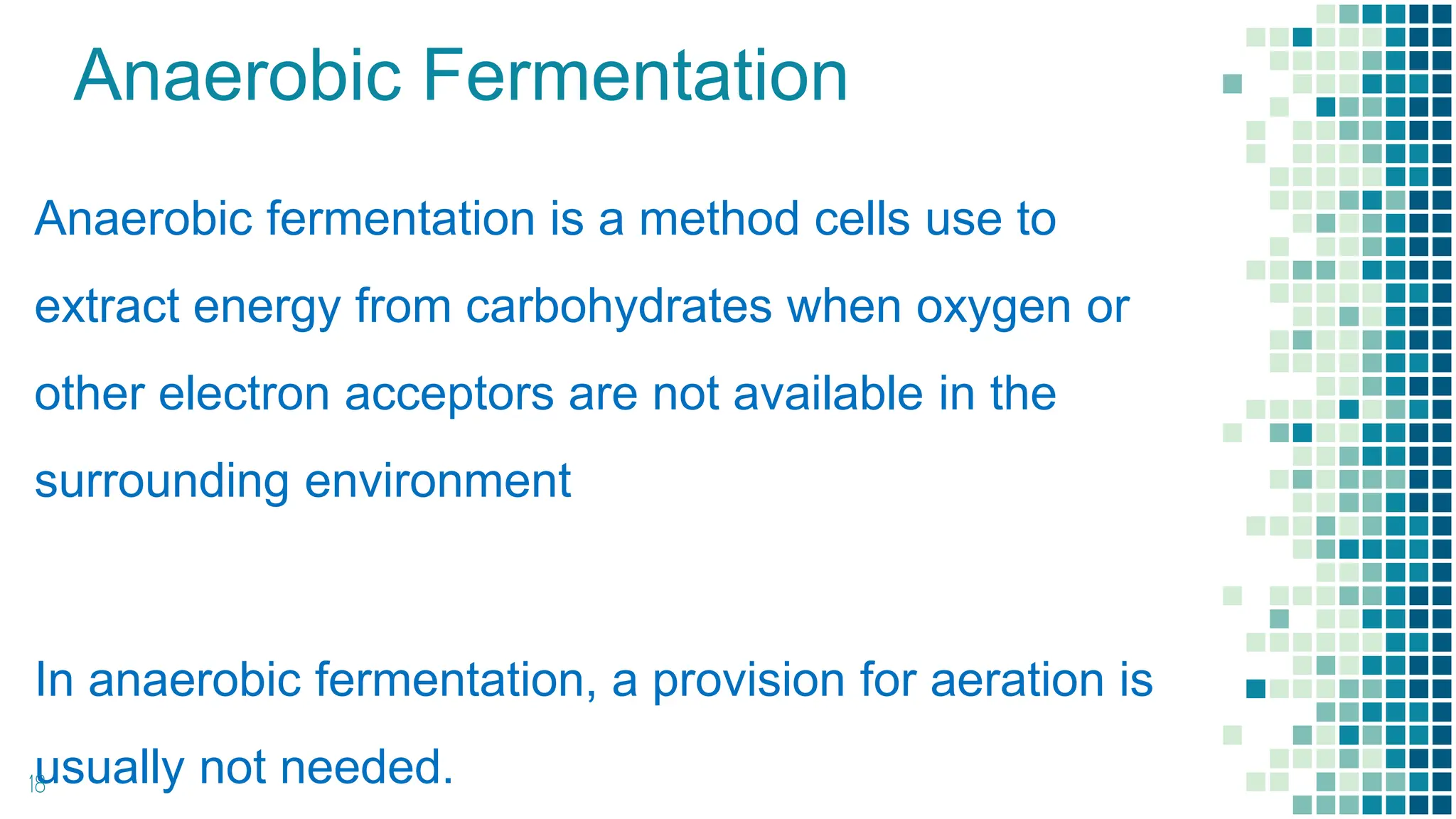 Anaerobic Fermentation
Anaerobic fermentation is a method cells use to
extract energy from carbohydrates when oxygen or
other electron acceptors are not available in the
surrounding environment
In anaerobic fermentation, a provision for aeration is
usually not needed.
18
 