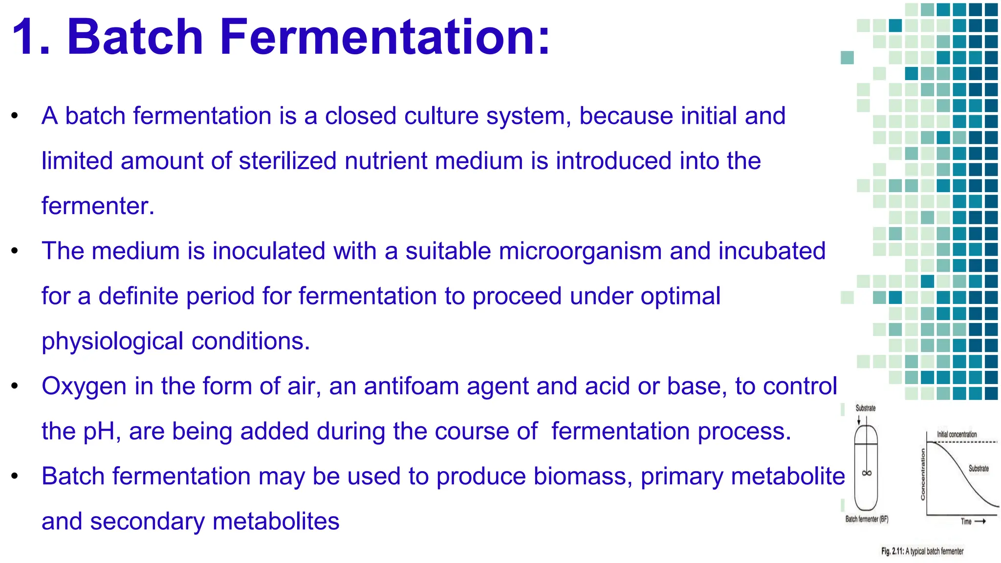 1. Batch Fermentation:
• A batch fermentation is a closed culture system, because initial and
limited amount of sterilized nutrient medium is introduced into the
fermenter.
• The medium is inoculated with a suitable microorganism and incubated
for a definite period for fermentation to proceed under optimal
physiological conditions.
• Oxygen in the form of air, an antifoam agent and acid or base, to control
the pH, are being added during the course of fermentation process.
• Batch fermentation may be used to produce biomass, primary metabolites
and secondary metabolites
 