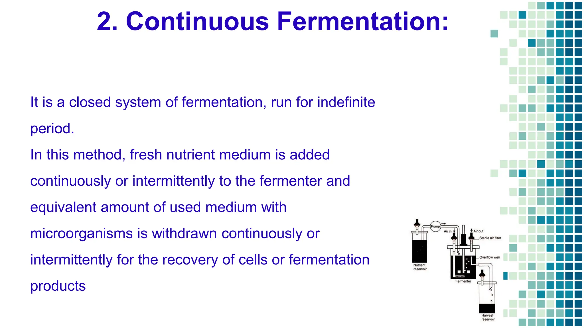 2. Continuous Fermentation:
It is a closed system of fermentation, run for indefinite
period.
In this method, fresh nutrient medium is added
continuously or intermittently to the fermenter and
equivalent amount of used medium with
microorganisms is withdrawn continuously or
intermittently for the recovery of cells or fermentation
products
 