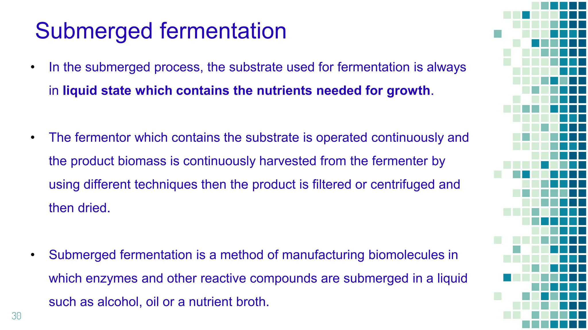 Submerged fermentation
30
• In the submerged process, the substrate used for fermentation is always
in liquid state which contains the nutrients needed for growth.
• The fermentor which contains the substrate is operated continuously and
the product biomass is continuously harvested from the fermenter by
using different techniques then the product is filtered or centrifuged and
then dried.
• Submerged fermentation is a method of manufacturing biomolecules in
which enzymes and other reactive compounds are submerged in a liquid
such as alcohol, oil or a nutrient broth.
 