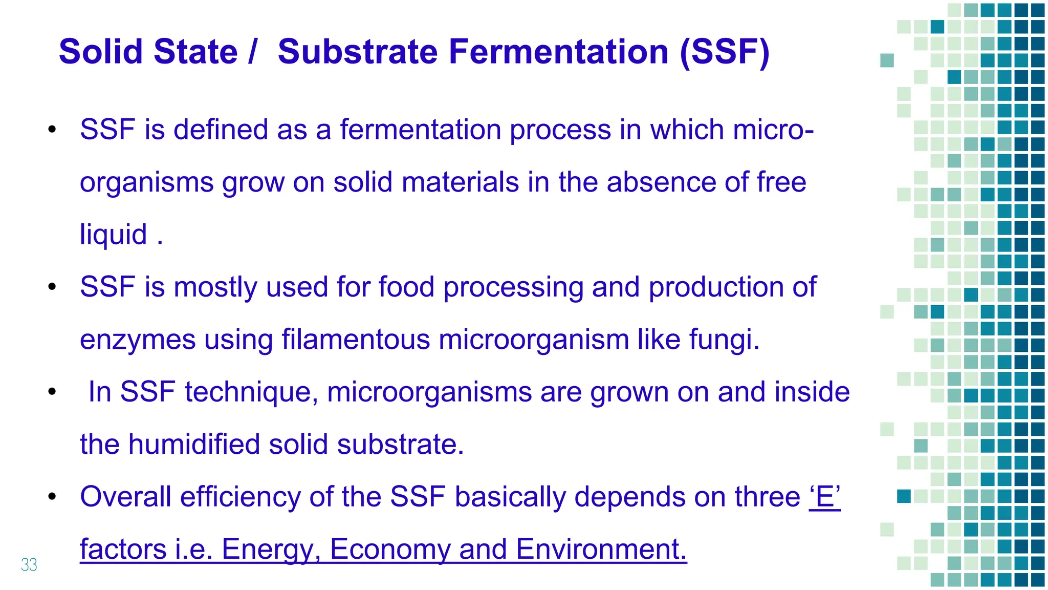 Solid State / Substrate Fermentation (SSF)
33
• SSF is defined as a fermentation process in which micro-
organisms grow on solid materials in the absence of free
liquid .
• SSF is mostly used for food processing and production of
enzymes using filamentous microorganism like fungi.
• In SSF technique, microorganisms are grown on and inside
the humidified solid substrate.
• Overall efficiency of the SSF basically depends on three ‘E’
factors i.e. Energy, Economy and Environment.
 