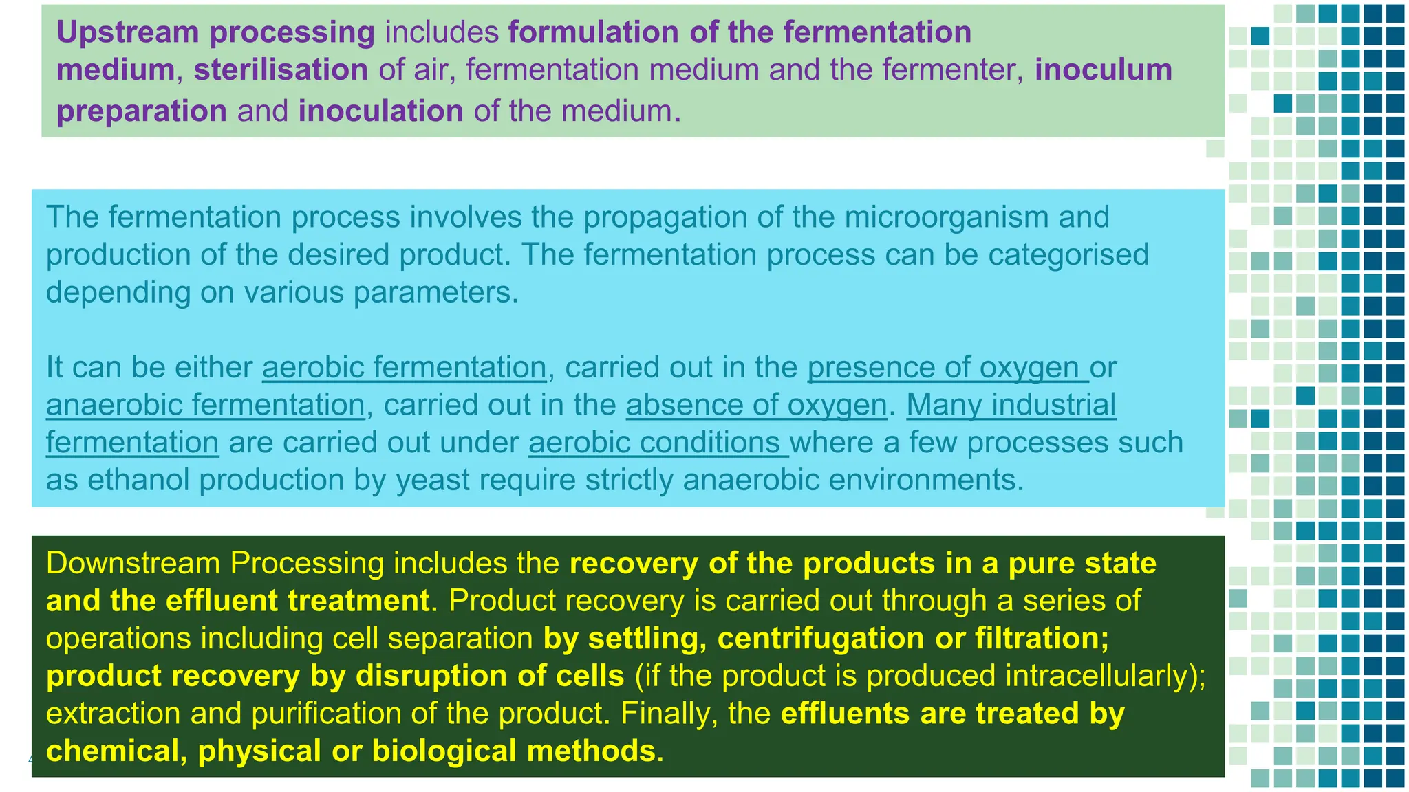 4
Upstream processing includes formulation of the fermentation
medium, sterilisation of air, fermentation medium and the fermenter, inoculum
preparation and inoculation of the medium.
The fermentation process involves the propagation of the microorganism and
production of the desired product. The fermentation process can be categorised
depending on various parameters.
It can be either aerobic fermentation, carried out in the presence of oxygen or
anaerobic fermentation, carried out in the absence of oxygen. Many industrial
fermentation are carried out under aerobic conditions where a few processes such
as ethanol production by yeast require strictly anaerobic environments.
Downstream Processing includes the recovery of the products in a pure state
and the effluent treatment. Product recovery is carried out through a series of
operations including cell separation by settling, centrifugation or filtration;
product recovery by disruption of cells (if the product is produced intracellularly);
extraction and purification of the product. Finally, the effluents are treated by
chemical, physical or biological methods.
 