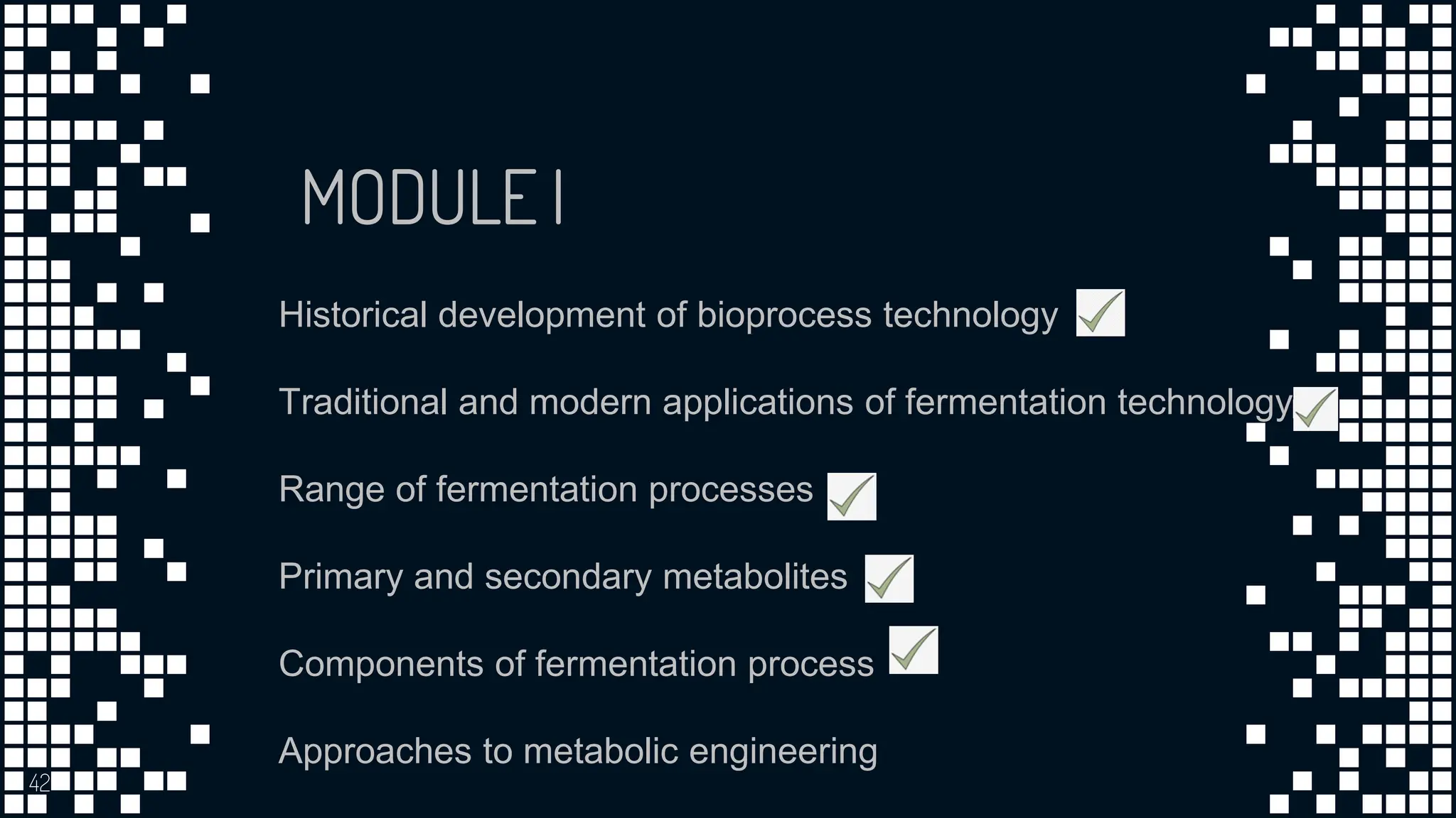 42
MODULE I
Historical development of bioprocess technology
Traditional and modern applications of fermentation technology
Range of fermentation processes
Primary and secondary metabolites
Components of fermentation process
Approaches to metabolic engineering
 