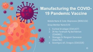 Manufacturing the COVID-
19 Pandemic Vaccine
Module Name & Code: Bioprocess (BIO62104)
Group Member Name & ID:
1. Kucheal Arivalagan (0341437)
2. DK Nur Farahiyah Pg Abd Rahman
(0340861)
3. Sharegga Sri Rengaam Saravanan
(0341782)
4. Aswintguru A/L Sivaguru (0341026)
 