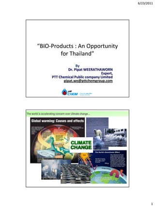 6/23/2011




        “BIO-Products : An Opportunity
                for Thailand”
                                    By
                               Dr. Pipat WEERATHAWORN
                                                 Expert,
                     PTT Chemical Public company Limited
                            pipat.we@pttchemgroup.com




The world is accelerating concern over climate change…




                                                           2




                                                                      1
 