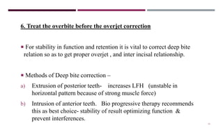 15
6. Treat the overbite before the overjet correction
 For stability in function and retention it is vital to correct deep bite
relation so as to get proper overjet , and inter incisal relationship.
 Methods of Deep bite correction –
a) Extrusion of posterior teeth- increases LFH (unstable in
horizontal pattern because of strong muscle force)
b) Intrusion of anterior teeth. Bio progressive therapy recommends
this as best choice- stability of result optimizing function &
prevent interferences.
 