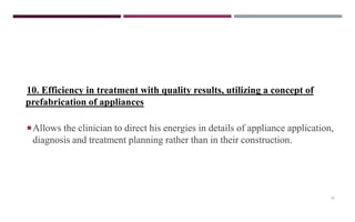 21
10. Efficiency in treatment with quality results, utilizing a concept of
prefabrication of appliances
Allows the clinician to direct his energies in details of appliance application,
diagnosis and treatment planning rather than in their construction.
 