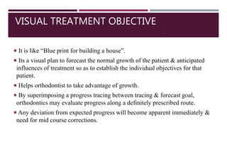 VISUAL TREATMENT OBJECTIVE
 It is like “Blue print for building a house”.
 Its a visual plan to forecast the normal growth of the patient & anticipated
influences of treatment so as to establish the individual objectives for that
patient.
 Helps orthodontist to take advantage of growth.
 By superimposing a progress tracing between tracing & forecast goal,
orthodontics may evaluate progress along a definitely prescribed route.
 Any deviation from expected progress will become apparent immediately &
need for mid course corrections.
2
2
 