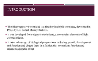 INTRODUCTION
 The Bioprogressive technique is a fixed orthodontic technique, developed in
1950s by Dr. Robert Murray Ricketts.
 It was developed from edgewise technique, also contains elements of light
wire technique.
 It takes advantage of biological progressions including growth, development
and function and directs them in a fashion that normalizes function and
enhances aesthetic effect.
3
 