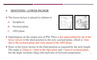 32
8. DENTITION - LOWER INCISOR
 The lower incisor is placed in relation to
A. Symphysis
B. Occlusal plane
C. APO plane
 Superimpose on the corpus axis at PM. Place a dot representing the tip of the
lower incisor in the ideal position to the new occlusal plane, which is 1mm
above the occlusal plane and 1mm ahead of the APO plane.
 Draw in the lower incisor in the final position as required by the arch length.
The angle is 22deg at +1mm to the Apo plane and +1mm to occlusal plane,
but the angle increases 2deg with each mm of forward compromise.
 