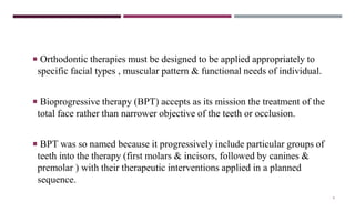 4
 Orthodontic therapies must be designed to be applied appropriately to
specific facial types , muscular pattern & functional needs of individual.
 Bioprogressive therapy (BPT) accepts as its mission the treatment of the
total face rather than narrower objective of the teeth or occlusion.
 BPT was so named because it progressively include particular groups of
teeth into the therapy (first molars & incisors, followed by canines &
premolar ) with their therapeutic interventions applied in a planned
sequence.
 