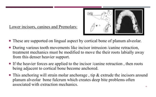46
Lower incisors, canines and Premolars:
 These are supported on lingual aspect by cortical bone of planum alveolar.
 During various tooth movements like incisor intrusion /canine retraction,
treatment mechanics must be modified to move the their roots labially away
from this denser heavier support.
 If the heavier forces are applied to the incisor /canine retraction , then roots
being adjacent to cortical bone become anchored.
 This anchoring will strain molar anchorage , tip & extrude the incisors around
planum alveolar bone fulcrum which creates deep bite problems often
associated with extraction mechanics.
 