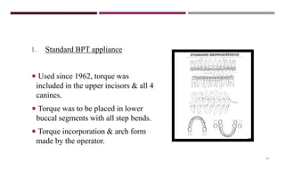 79
1. Standard BPT appliance
 Used since 1962, torque was
included in the upper incisors & all 4
canines.
 Torque was to be placed in lower
buccal segments with all step bends.
 Torque incorporation & arch form
made by the operator.
 