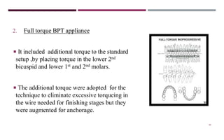 80
2. Full torque BPT appliance
 It included additional torque to the standard
setup ,by placing torque in the lower 2nd
bicuspid and lower 1st and 2nd molars.
 The additional torque were adopted for the
technique to eliminate excessive torqueing in
the wire needed for finishing stages but they
were augmented for anchorage.
 
