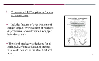 81
3. Triple control BPT appliances for non
extraction cases
 It includes features of over treatment of
certain torque , overtreatment of rotations
& provisions for overtreatment of upper
buccal segments.
 The raised bracket was designed for all
canines & 2nd pm so that a non stepped
wire could be used as the ideal final arch
wire.
 