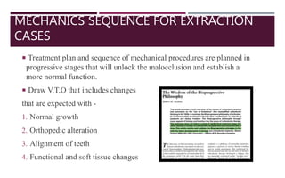 MECHANICS SEQUENCE FOR EXTRACTION
CASES
 Treatment plan and sequence of mechanical procedures are planned in
progressive stages that will unlock the malocclusion and establish a
more normal function.
 Draw V.T.O that includes changes
that are expected with -
1. Normal growth
2. Orthopedic alteration
3. Alignment of teeth
4. Functional and soft tissue changes
 