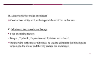88
B. Moderate lower molar anchorage
 Contraction utility arch with stepped ahead of the molar tube
C. Minimum lower molar anchorage
 Four anchoring factors
• Torque , Tip back , Expansion and Rotation are reduced.
 Round wire in the molar tube may be used to eliminate the binding and
torquing to the molar and thereby reduce the anchorage.
 
