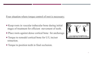 9
Four situation where torque control of root is necessary:
 Keep roots in vascular trabecular bone during initial
stages of treatment for efficient movement of teeth.
 Place roots against dense cortical bone for anchorage.
 Torque to remodel cortical bone for U/L incisor
retraction.
 Torque to position teeth in final occlusion.
 
