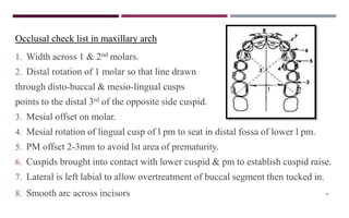 95
Occlusal check list in maxillary arch
1. Width across 1 & 2nd molars.
2. Distal rotation of 1 molar so that line drawn
through disto-buccal & mesio-lingual cusps
points to the distal 3rd of the opposite side cuspid.
3. Mesial offset on molar.
4. Mesial rotation of lingual cusp of l pm to seat in distal fossa of lower l pm.
5. PM offset 2-3mm to avoid lst area of prematurity.
6. Cuspids brought into contact with lower cuspid & pm to establish cuspid raise.
7. Lateral is left labial to allow overtreatment of buccal segment then tucked in.
8. Smooth arc across incisors
 
