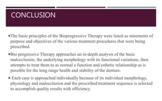 CONCLUSION
The basic principles of the Bioprogressive Therapy were listed as statements of
purpose and objectives of the various treatment procedures that were being
prescribed.
Bio progressive Therapy approaches an in-depth analysis of the basic
malocclusion, the underlying morphology with its functional variations, then
attempts to treat them to as normal a function and esthetic relationship as is
possible for the long range health and stability of the denture.
 Each case is approached individually because of its individual morphology,
physiology and malocclusion and the prescribed treatment sequence is selected
to accomplish quality results with efficiency.
 