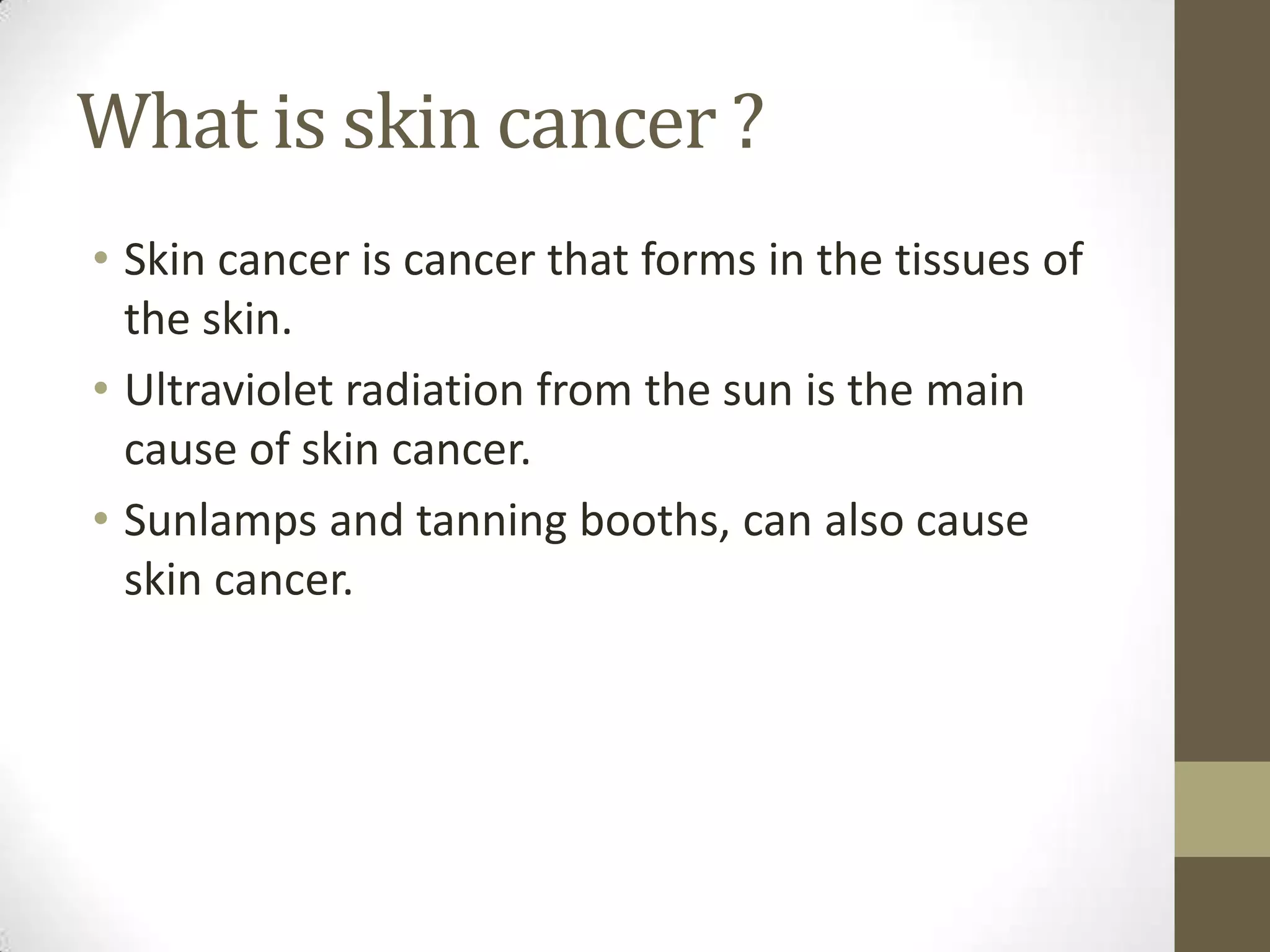 What is skin cancer ?
• Skin cancer is cancer that forms in the tissues of
the skin.
• Ultraviolet radiation from the sun is the main
cause of skin cancer.
• Sunlamps and tanning booths, can also cause
skin cancer.