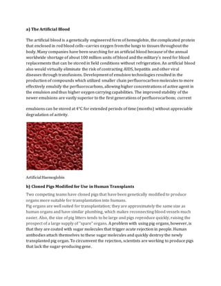 a) The Artificial Blood
The artificial blood is a genetically engineered form of hemoglobin, the complicated protein
that enclosed in red blood cells--carries oxygen from the lungs to tissues throughout the
body. Many companies have been searching for an artificial blood because of the annual
worldwide shortage of about 100 million units of blood and the military's need for blood
replacements that can be stored in field conditions without refrigeration. An artificial blood
also would virtually eliminate the risk of contracting AIDS, hepatitis and other viral
diseases through transfusions. Development of emulsion technologies resulted in the
production of compounds which utilized smaller chain perfluorocarbon molecules to more
effectively emulsify the perfluorocarbons, allowing higher concentrations of active agent in
the emulsion and thus higher oxygen carrying capabilities. The improved stability of the
newer emulsions are vastly superior to the first generations of perfluorocarbons; current
emulsions can be stored at 4°C for extended periods of time (months) without appreciable
degradation of activity.
ArtificialHaemoglobin
b) Cloned Pigs Modified for Use in Human Transplants
Two competing teams have cloned pigs that have been genetically modified to produce
organs more suitable for transplantation into humans.
Pig organs are well suited for transplantation; they are approximately the same size as
human organs and have similar plumbing, which makes reconnecting blood vessels much
easier. Also, the size of pig litters tends to be large and pigs reproduce quickly, raising the
prospect of a large supply of "spare" organs. A problem with using pig organs, however, is
that they are coated with sugar molecules that trigger acute rejection in people. Human
antibodies attach themselves to these sugar molecules and quickly destroy the newly
transplanted pig organ. To circumvent the rejection, scientists are working to produce pigs
that lack the sugar-producing gene.
 