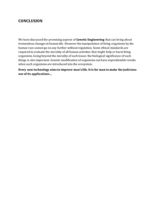 CONCLUSION
We have discussed the promising aspects of Genetic Engineering that can bring about
tremendous changes in human life. However the manipulation of living organisms by the
human race cannot go on any further without regulation. Some ethical standards are
required to evaluate the morality of all human activities that might help or harm living
organisms. Going beyond the morality of such issues the biological significance of such
things is also important. Genetic modification of organisms can have unpredictable results
when such organisms are introduced into the ecosystem.
Every new technology aims to improve man’s life. It is for man to make the judicious
use of its applications…
 