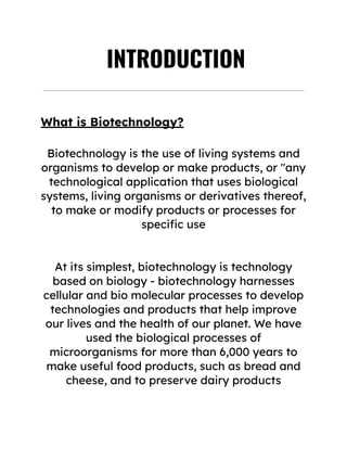 ‭
INTRODUCTION‬
‭
What is Biotechnology?‬
‭
Biotechnology is the use of living systems and‬
‭
organisms to develop or make products, or "any‬
‭
technological application that uses biological‬
‭
systems, living organisms or derivatives thereof,‬
‭
to make or modify products or processes for‬
‭
specific use‬
‭
At its simplest, biotechnology is technology‬
‭
based on biology - biotechnology harnesses‬
‭
cellular and bio molecular processes to develop‬
‭
technologies and products that help improve‬
‭
our lives and the health of our planet. We have‬
‭
used the biological processes of‬
‭
microorganisms for more than 6,000 years to‬
‭
make useful food products, such as bread and‬
‭
cheese, and to preserve dairy products‬
 